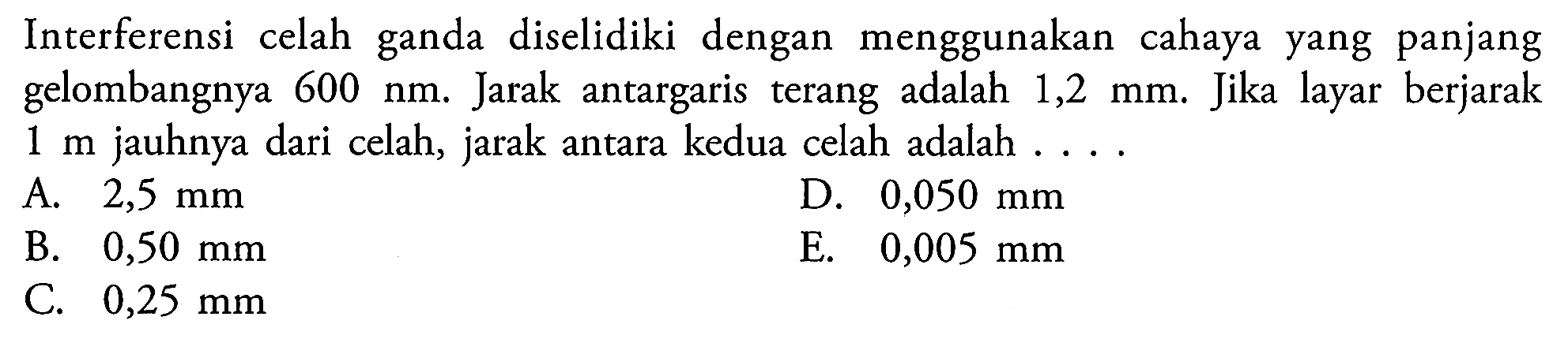 Interferensi celah ganda diselidiki dengan menggunakan cahaya yang panjang gelombangnya  600 ~nm . Jarak antargaris terang adalah  1,2 ~mm . Jika layar berjarak  1 m  jauhnya dari celah, jarak antara kedua celah adalah ...
A.  2,5 ~mm 
D.  0,050 ~mm 
B.  0,50 ~mm 
E.  0,005 ~mm 
C.  0,25 ~mm 