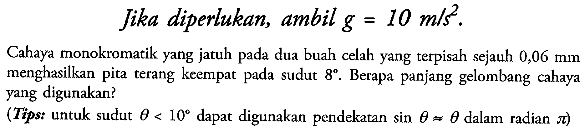 Jika diperlukan, ambil  g=10 m / s^(2) .
Cahaya monokromatik yang jatuh pada dua buah celah yang terpisah sejauh  0,06 ~mm  menghasilkan pita terang keempat pada sudut  8 . Berapa panjang gelombang cahaya yang digunakan?
(Tips: untuk sudut  theta<10  dapat digunakan pendekatan  sin theta approx theta  dalam radian  pi  )