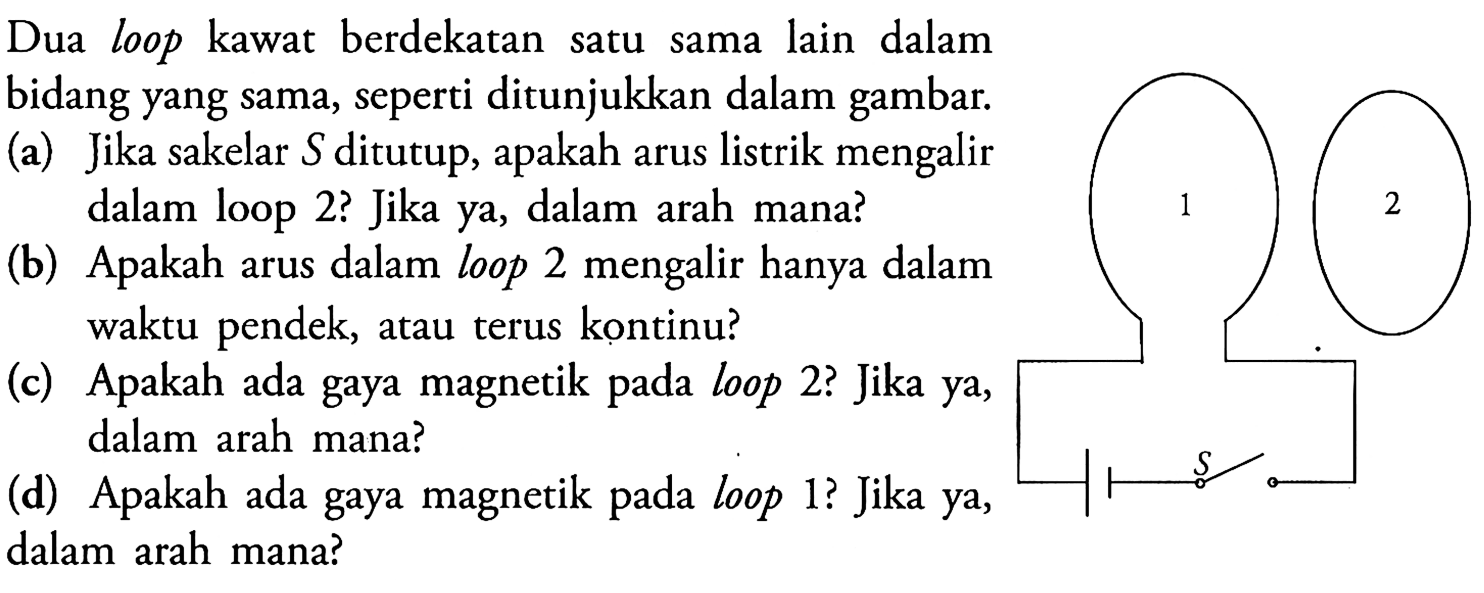 Dua loop kawat berdekatan satu sama lain dalam bidang yang sama, seperti ditunjukkan dalam gambar.
(a) Jika sakelar S ditutup, apakah arus listrik mengalir dalam loop 2? Jika ya, dalam arah mana?
(b) Apakah arus dalam loop 2 mengalir hanya dalam waktu pendek, atau terus kontinu?
(c) Apakah ada gaya magnetik pada loop 2? Jika ya, dalam arah mana?
(d) Apakah ada gaya magnetik pada loop 1? Jika ya,
dalam arah mana?
1 2 S