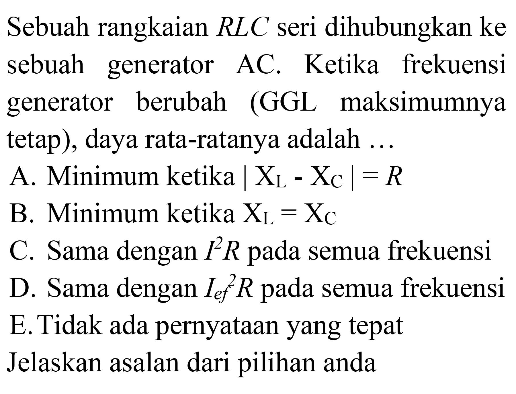 Sebuah rangkaian RLC seri dihubungkan ke sebuah generator AC. Ketika frekuensi generator berubah (GGL maksimumnya tetap), daya rata-ratanya adalah ...
A. Minimum ketika |XL - XC|=R B. Minimum ketika XL=XC C. Sama dengan I^2 R pada semua frekuensi D. Sama dengan (I ef)^2 R pada semua frekuensi E. Tidak ada pernyataan yang tepat Jelaskan alasan dari pilihan anda