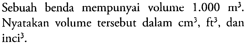 Sebuah benda mempunyai volume 1.000 m^3. Nyatakan volume tersebut dalam cm^3, ft^3, dan inci^3.