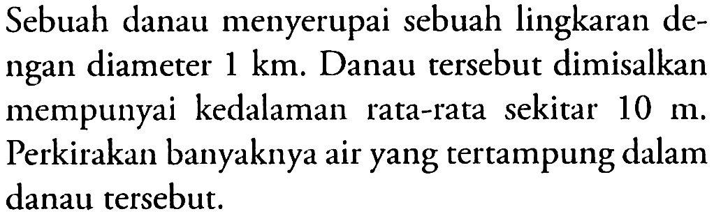 Sebuah danau menyerupai sebuah lingkaran dengan diameter 1 km. Danau tersebut dimisalkan mempunyai kedalaman rata-rata sekitar 10 m. Perkirakan banyaknya air yang tertampung dalam danau tersebut.