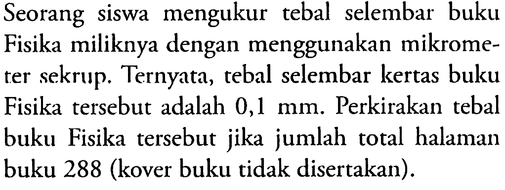 Seorang siswa mengukur tebal selembar buku Fisika miliknya dengan menggunakan mikrometer sekrup. Ternyata, tebal selembar kertas buku Fisika tersebut adalah 0,1 mm. Perkirakan tebal buku Fisika tersebut jika jumlah total halaman buku 288 (kover buku tidak disertakan).