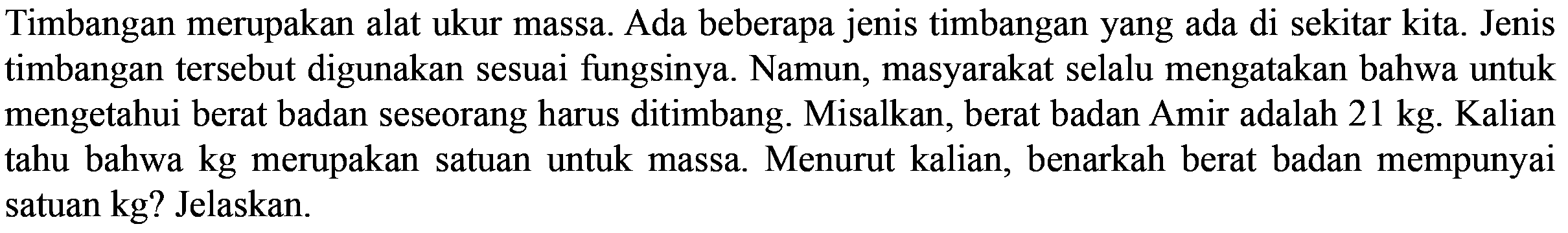 Timbangan merupakan alat ukur massa. Ada beberapa jenis timbangan yang ada di sekitar kita. Jenis timbangan tersebut digunakan sesuai fungsinya. Namun, masyarakat selalu mengatakan bahwa untuk mengetahui berat badan seseorang harus ditimbang. Misalkan, berat badan Amir adalah 21 kg. Kalian tahu bahwa kg merupakan satuan untuk massa. Menurut kalian, benarkah berat badan mempunyai satuan kg? Jelaskan.