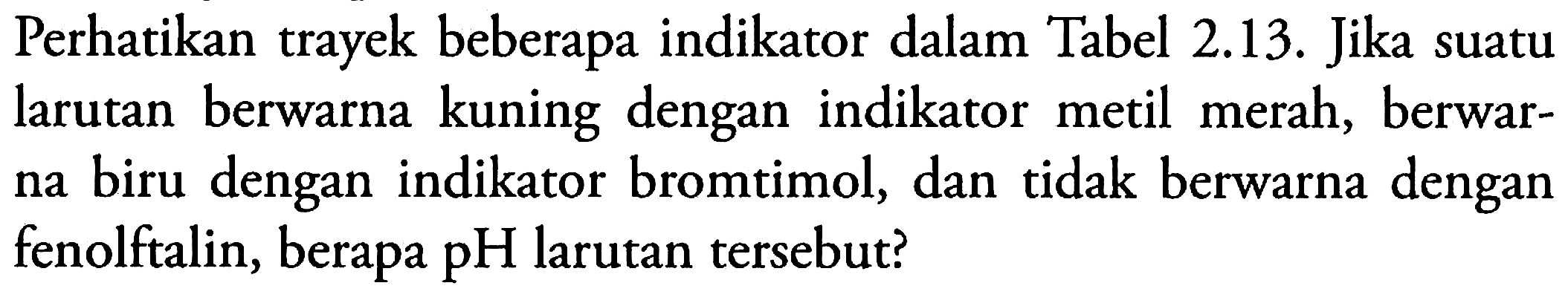 Perhatikan trayek beberapa indikator dalam Tabel 2.13. Jika suatu larutan berwarna kuning dengan indikator metil merah, berwarna biru dengan indikator bromtimol, dan tidak berwarna dengan fenolftalin, berapa pH larutan tersebut?