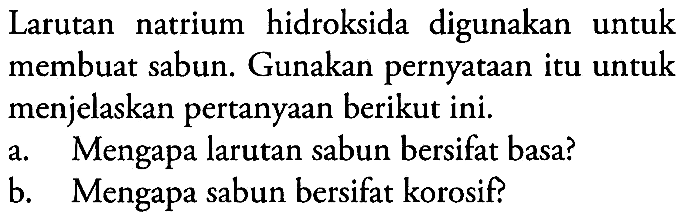 Larutan natrium hidroksida digunakan untuk membuat sabun. Gunakan pernyataan itu untuk menjelaskan pertanyaan berikut ini.
a. Mengapa larutan sabun bersifat basa?
b. Mengapa sabun bersifat korosif?