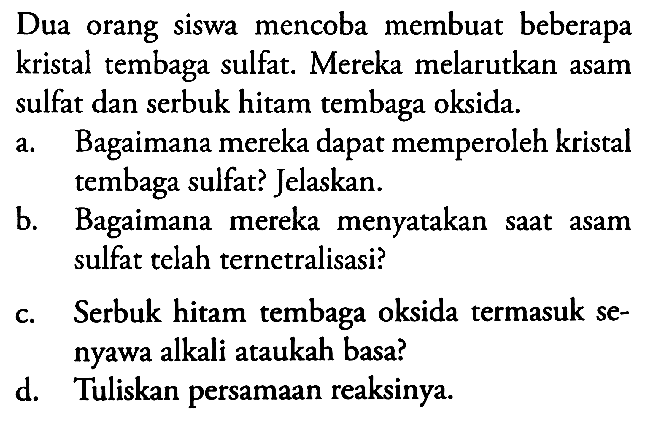 Dua orang siswa mencoba membuat beberapa kristal tembaga sulfat. Mereka melarutkan asam sulfat dan serbuk hitam tembaga oksida.
a. Bagaimana mereka dapat memperoleh kristal tembaga sulfat? Jelaskan.
b. Bagaimana mereka menyatakan saat asam sulfat telah ternetralisasi?
c. Serbuk hitam tembaga oksida termasuk senyawa alkali ataukah basa?
d. Tuliskan persamaan reaksinya.