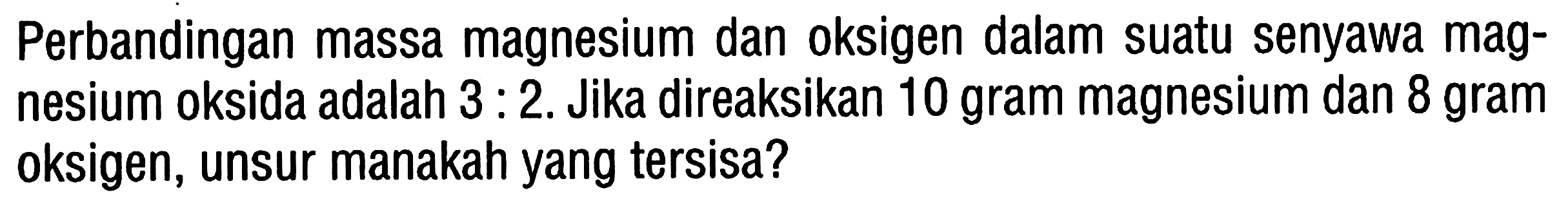 Perbandingan massa magnesium dan oksigen dalam suatu senyawa magnesium oksida adalah  3 : 2 . Jika direaksikan 10 gram magnesium dan 8 gram oksigen, unsur manakah yang tersisa?