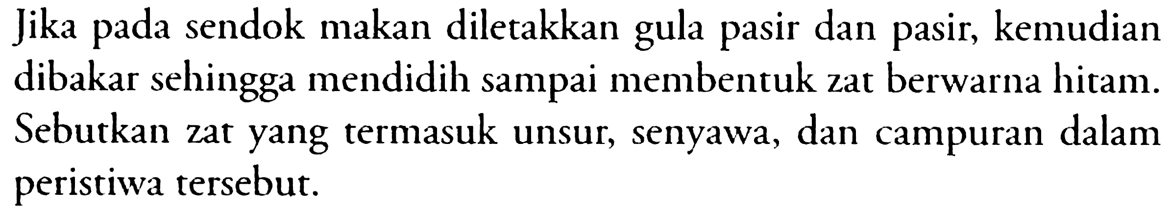 Jika pada sendok makan diletakkan gula pasir dan pasir, kemudian dibakar sehingga mendidih sampai membentuk zat berwarna hitam. Sebutkan zat yang termasuk unsur, senyawa, dan campuran dalam peristiwa tersebut.