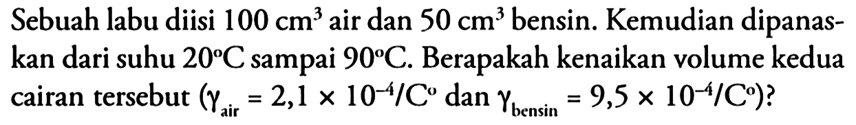 Sebuah labu diisi 100 cm^ 3 air dan 50 cm^ 3 bensin. Kemudian dipanaskan dari suhu 20 C sampai 90 C . Berapakah kenaikan volume kedua cairan tersebut (gamma air =2,1 x 10^(-4)/C. dan gamma bensin =9,5 x 10^(-4)/C?