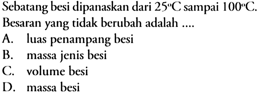 Sebatang besi dipanaskan dari 25 C sampai 100 C. Besaran yang tidak berubah adalah ....
A. luas penampang besi
B. massa jenis besi
C. volume besi
D. massa besi