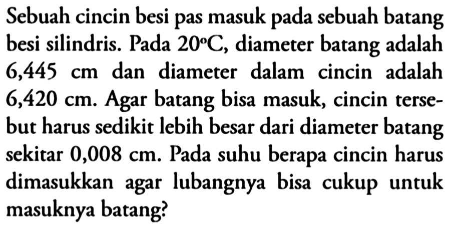 Sebuah cincin besi pas masuk pada sebuah batang besi silindris. Pada 20 C , diameter batang adalah 6,445 cm dan diameter dalam cincin adalah 6,420 cm . Agar batang bisa masuk, cincin tersebut harus sedikit lebih besar dari diameter batang sekitar 0,008 cm . Pada suhu berapa cincin harus dimasukkan agar lubangnya bisa cukup untuk masuknya batang?