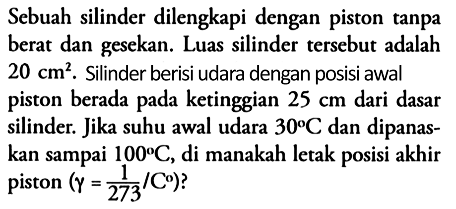 Sebuah silinder dilengkapi dengan piston tanpa berat dan gesekan. Luas silinder tersebut adalah 20 cm^2. Silinder berisi udara dengan posisi awal piston berada pada ketinggian 25 cm dari dasar silinder. Jika suhu awal udara 30 C dan dipanaskan sampai 100 C, di manakah letak posisi akhir piston (gamma=(1/273)/C) ?