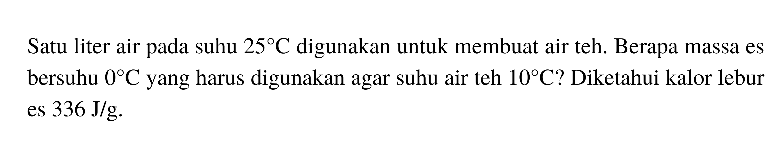 Satu liter air pada suhu  25 C  digunakan untuk membuat air teh. Berapa massa es bersuhu  0 C  yang harus digunakan agar suhu air teh  10 C  ? Diketahui kalor lebur es  336 J/g.