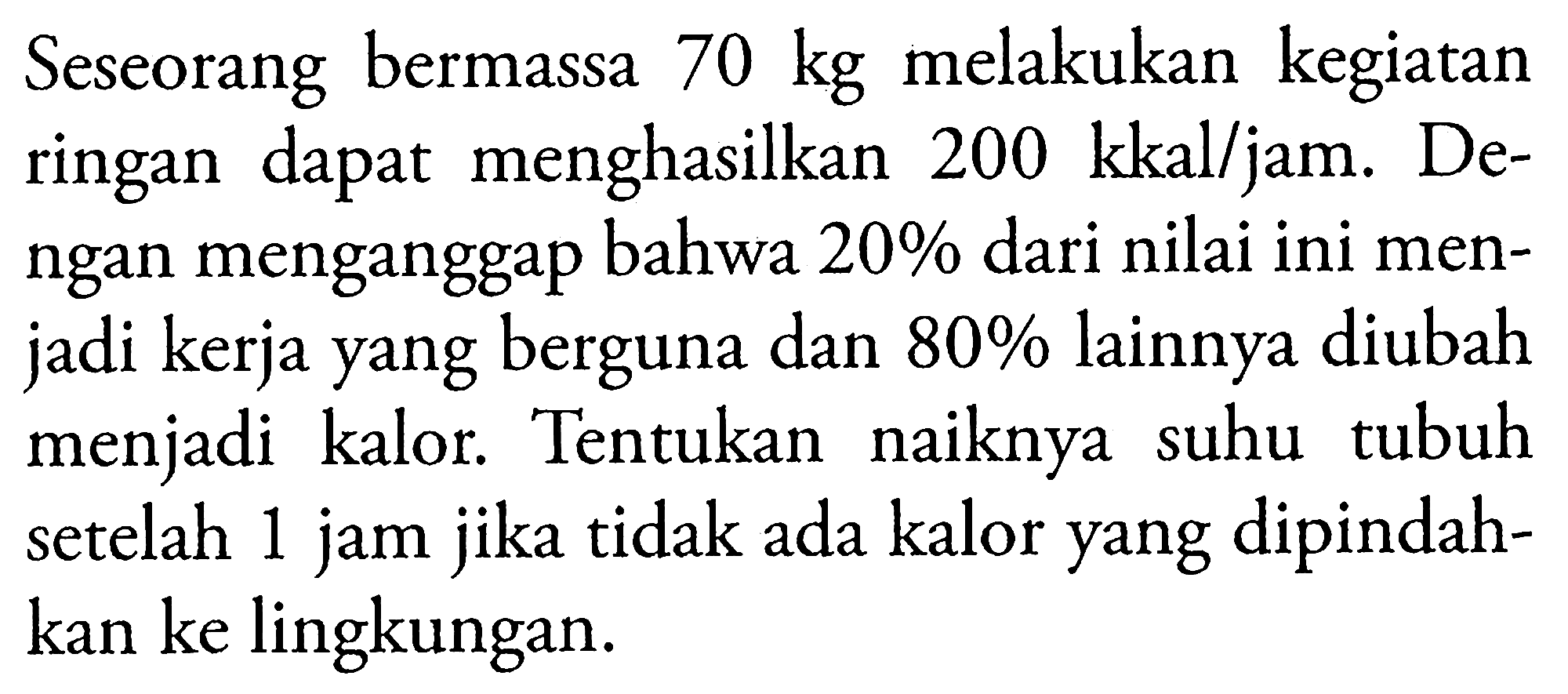 Seseorang bermassa 70 kg melakukan kegiatan ringan dapat menghasilkan 200 kkal/jam. Dengan menganggap bahwa 20% dari nilai ini menjadi kerja yang berguna dan 80% lainnya diubah menjadi kalor. Tentukan naiknya suhu tubuh setelah 1 jam jika tidak ada kalor yang dipindahkan ke lingkungan.