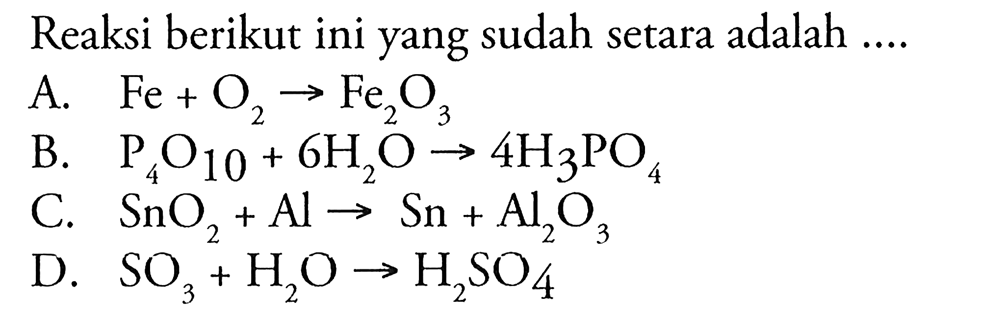 Reaksi berikut ini yang sudah setara adalah .... 
A. Fe + O2 -> Fe2O3 
B. P4O10 + 6H2O -> 4H3PO4 
C. SnO2 + Al -> Sn + Al2O3 
D. SO3 + H2O -> H2SO4