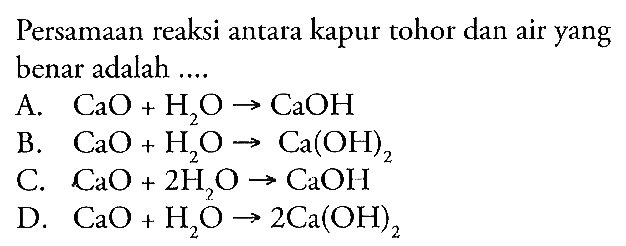 Persamaan reaksi antara kapur tohor dan air yang benar adalah ....
A. CaO + H2O - > CaOH B. CaO + H2O - > Ca(OH)2 C. CaO + 2H2O - > CaOH D. CaO + H2O - > 2Ca(OH)2