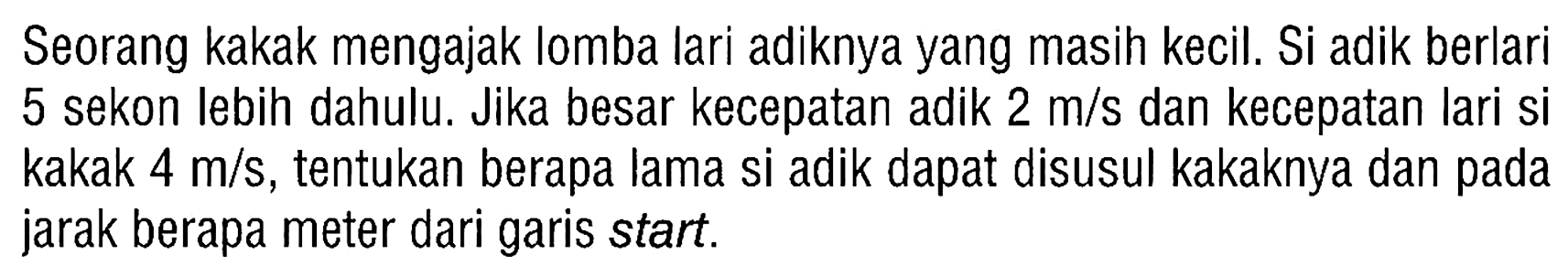 Seorang kakak mengajak lomba lari adiknya yang masih kecil. Si adik berlari 5 sekon lebih dahulu. Jika besar kecepatan adik  2 m/s  dan kecepatan lari si kakak  4 m/s , tentukan berapa lama si adik dapat disusul kakaknya dan pada jarak berapa meter dari garis start.