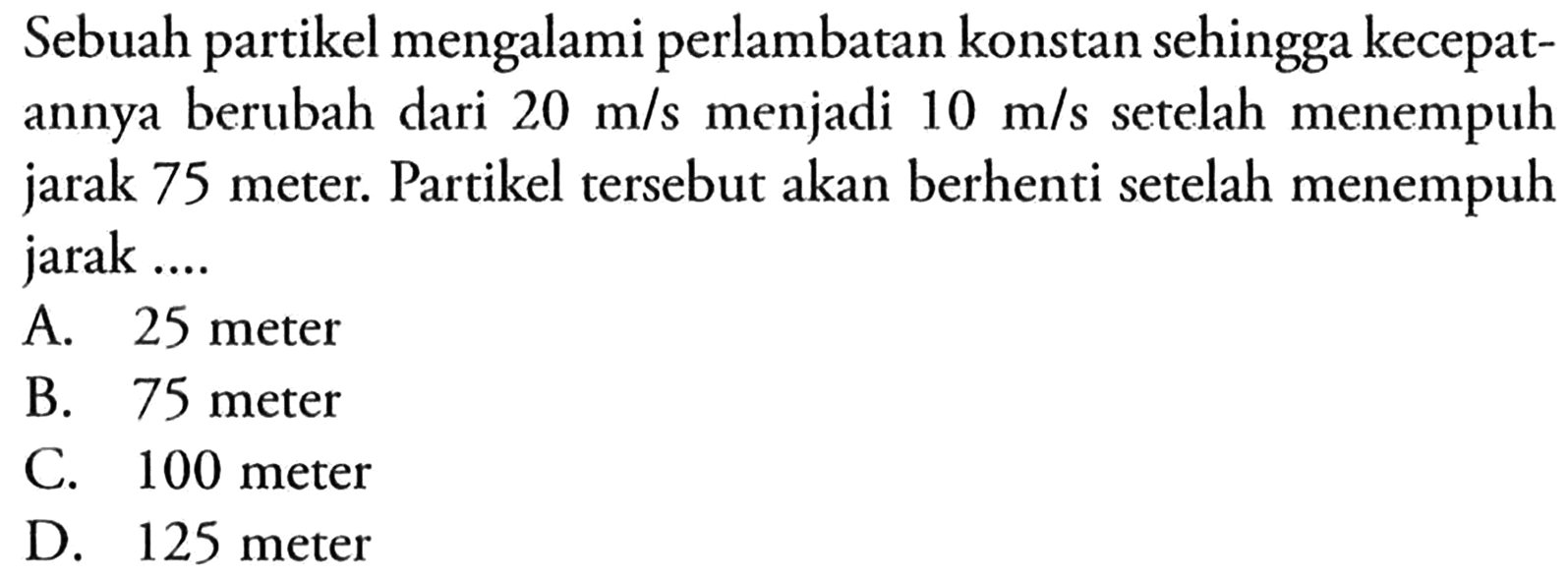 Sebuah partikel mengalami perlambatan konstan sehingga kecepatannya berubah dari  20 m/s  menjadi  10 m/s  setelah menempuh jarak 75 meter. Partikel tersebut akan berhenti setelah menempuh jarak ....