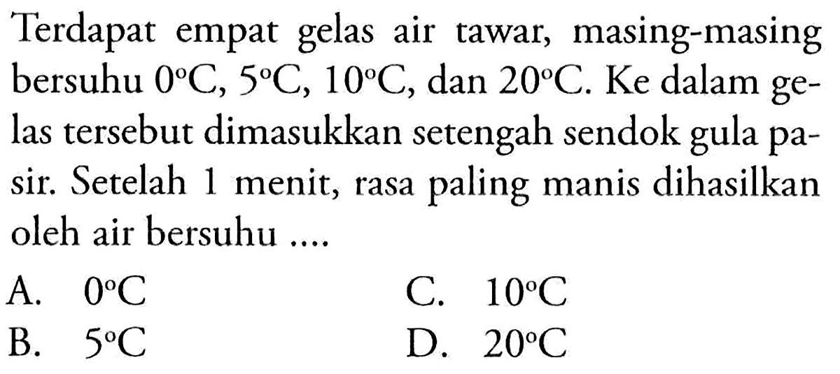 Terdapat empat gelas air tawar, masing-masing bersuhu  0 C, 5 C, 10 C , dan  20 C . Ke dalam gelas tersebut dimasukkan setengah sendok gula pasir. Setelah 1 menit, rasa paling manis dihasilkan oleh air bersuhu ....
A.  0 C 
C.  10 C 
B.  5 C 
D.  20 C 