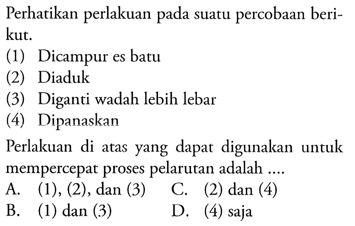 Perhatikan perlakuan pada suatu percobaan berikut. 
(1) Dicampur es batu 
(2) Diaduk 
(3) Diganti wadah lebih lebar 
(4) Dipanaskan 
Perlakuan di atas yang dapat digunakan untuk mempercepat proses pelarutan adalah ....