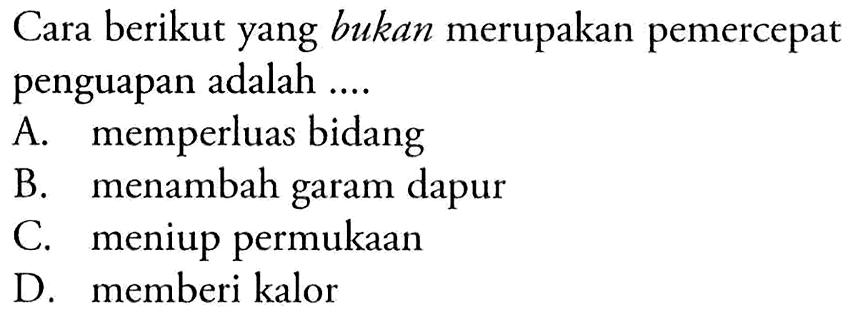 Cara berikut yang bukan merupakan pemercepat penguapan adalah .... 
A. memperluas bidang 
B. menambah garam dapur 
C. meniup permukaan 
D. memberi kalor