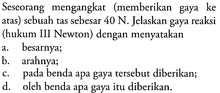 Seseorang mengangkat (memberikan gaya ke atas) sebuah tas sebesar  40 N . Jelaskan gaya reaksi (hukum III Newton) dengan menyatakan
a. besarnya;
b. arahnya;
c. pada benda apa gaya tersebut diberikan;
d. oleh benda apa gaya itu diberikan.