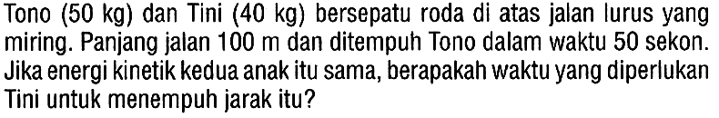 Tono (50 kg) dan Tini (40 kg) bersepatu roda di atas jalan lurus yang miring. Panjang jalan 100 m dan ditempuh Tono dalam waktu 50 sekon. Jika energi kinetik kedua anak itu sama, berapakah waktu yang diperlukan Tini untuk menempuh jarak itu?