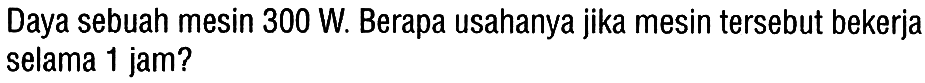 Daya sebuah mesin 300 W. Berapa usahanya jika mesin tersebut bekerja selama 1 jam?