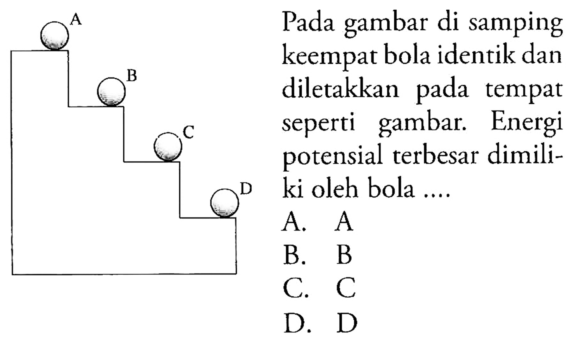 A B C D 
Pada gambar di samping keempat bola identik dan diletakkan pada tempat seperti gambar. Energi potensial terbesar dimiliki oleh bola ....