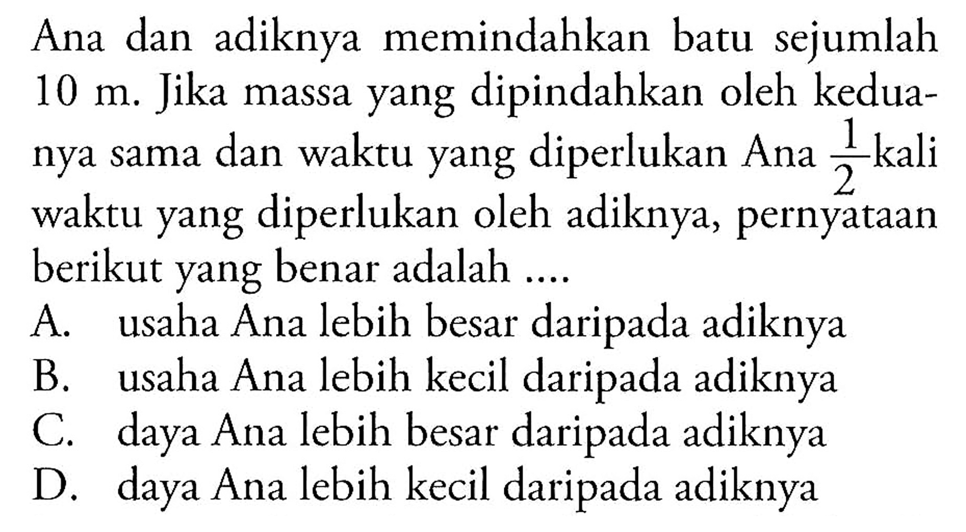 Ana dan adiknya memindahkan batu sejumlah  10 m . Jika massa yang dipindahkan oleh keduanya sama dan waktu yang diperlukan Ana  1/2  kali waktu yang diperlukan oleh adiknya, pernyataan berikut yang benar adalah ....
A. usaha Ana lebih besar daripada adiknya
B. usaha Ana lebih kecil daripada adiknya
C. daya Ana lebih besar daripada adiknya
D. daya Ana lebih kecil daripada adiknya