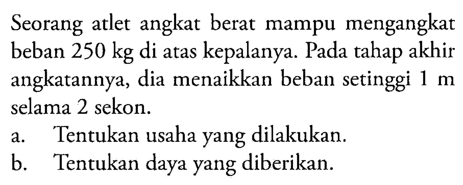 Seorang atlet angkat berat mampu mengangkat beban 250 kg di atas kepalanya. Pada tahap akhir angkatannya, dia menaikkan beban setinggi 1 m selama 2 sekon. 
a. Tentukan usaha yang dilakukan. 
b. Tentukan daya yang diberikan.