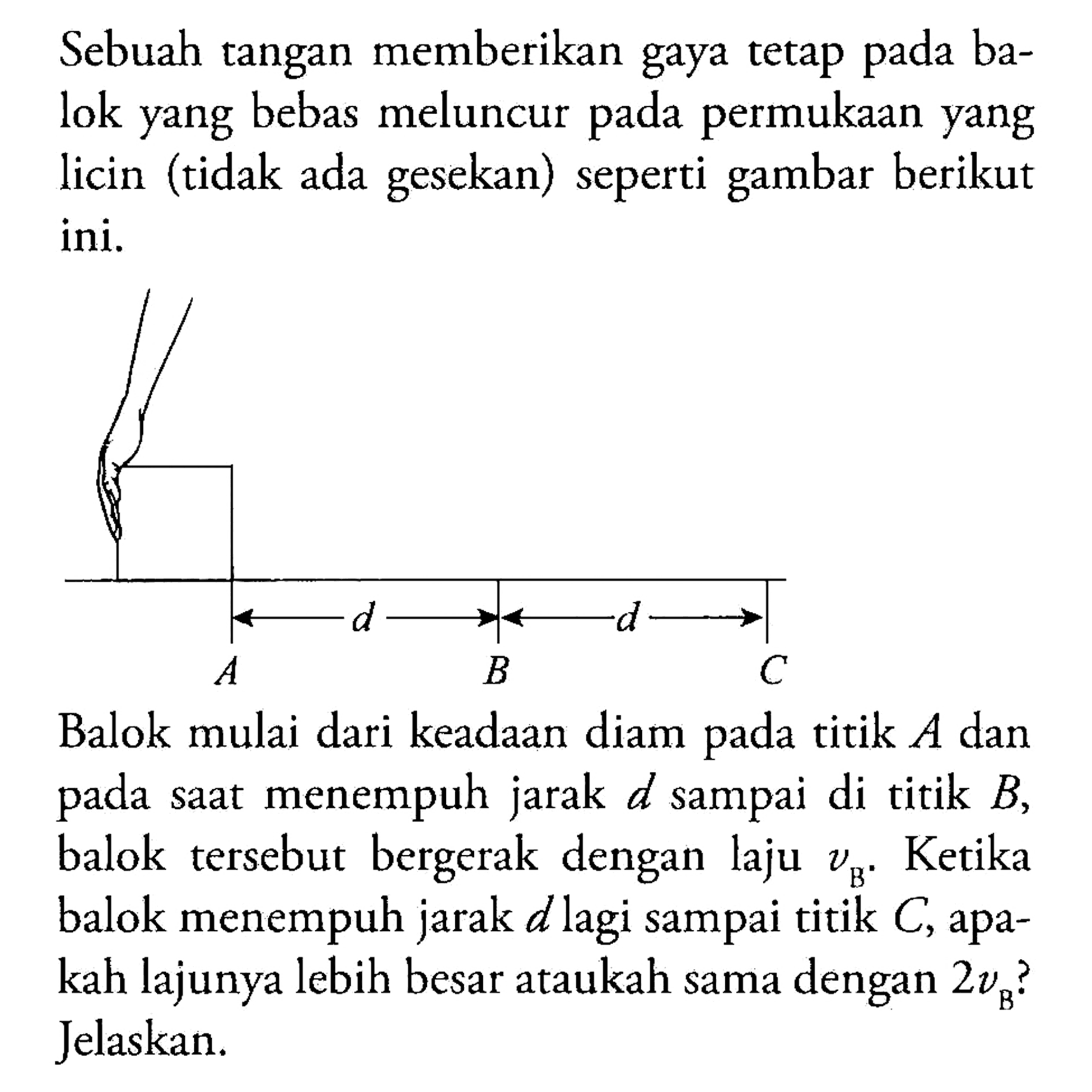 Sebuah tangan memberikan gaya tetap pada balok yang bebas meluncur pada permukaan yang licin (tidak ada gesekan) seperti gambar berikut ini. 
A d B d C 
Balok mulai dari keadaan diam pada titik A dan pada saat menempuh jarak d sampai di titik B, balok tersebut bergerak dengan laju vB. Ketika balok menempuh jarak d lagi sampai titik C, apakah lajunya lebih besar ataukah sama dengan 2vB? Jelaskan.