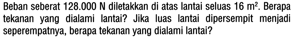 Beban seberat 128.000 N diletakkan di atas lantai seluas 16 m^2. Berapa tekanan yang dialami lantai? Jika luas lantai dipersempit menjadi seperempatnya, berapa tekanan yang dialami lantai?