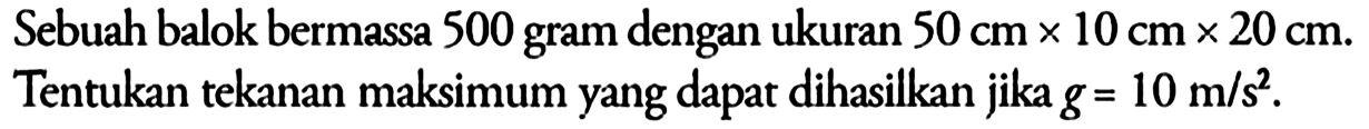 Sebuah balok bermassa 500 gram dengan ukuran 50 cm x 10 cm x 20 cm. Tentukan tekanan maksimum yang dapat dihasilkan jika g = 10 m/s^2.