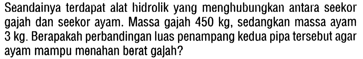 Seandainya terdapat alat hidrolik yang menghubungkan antara seekor gajah dan seekor ayam. Massa gajah 450 kg, sedangkan massa ayam 3 kg. Berapakah perbandingan luas penampang kedua pipa tersebut agar ayam mampu menahan berat gajah?