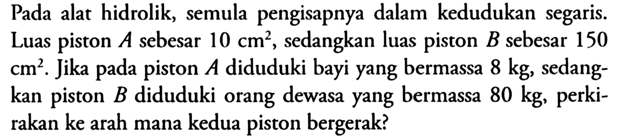 Pada alat hidrolik, semula pengisapnya dalam kedudukan segaris. Luas piston  A  sebesar  10 cm^2 , sedangkan luas piston  B  sebesar 150 cm^2. Jika pada piston  A  diduduki bayi yang bermassa  8 kg , sedangkan piston  B  diduduki orang dewasa yang bermassa  80 kg , perkirakan ke arah mana kedua piston bergerak?