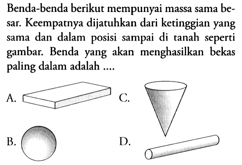 Benda-benda berikut mempunyai massa sama besar. Keempatnya dijatuhkan dari ketinggian yang sama dan dalam posisi sampai di tanah seperti gambar. Benda yang akan menghasilkan bekas paling dalam adalah .... 
A. (balok) 
B. (bola pejal) 
C. (kerucut terbalik) 
D. (silinder)