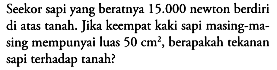 Seekor sapi yang beratnya 15.000 newton berdiri di atas tanah. Jika keempat kaki sapi masing-masing mempunyai luas 50 cm^2, berapakah tekanan sapi terhadap tanah?