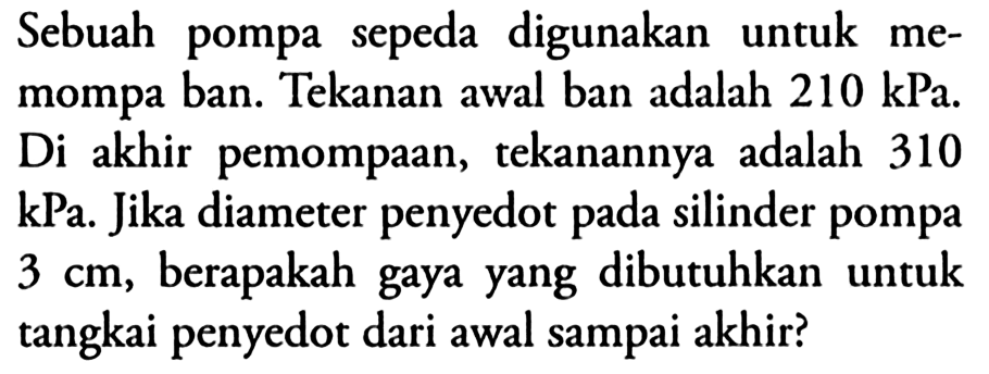 Sebuah pompa sepeda digunakan untuk memompa ban. Tekanan awal ban adalah 210 kPa. Di akhir pemompaan, tekanannya adalah 310  kPa . Jika diameter penyedot pada silinder pompa 3 cm, berapakah gaya yang dibutuhkan untuk tangkai penyedot dari awal sampai akhir?