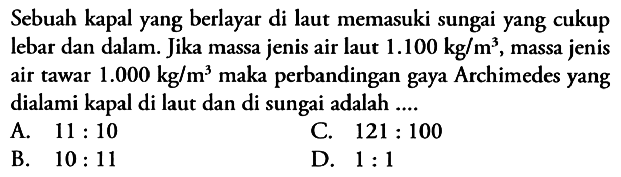 Sebuah kapal yang berlayar di laut memasuki sungai yang cukup lebar dan dalam. Jika massa jenis air laut  1.100 kg/m^3 , massa jenis air tawar  1.000 kg/m^3 maka perbandingan gaya Archimedes yang dialami kapal di laut dan di sungai adalah ....
