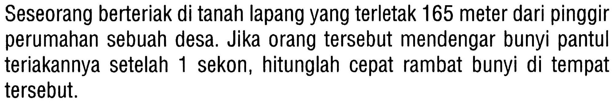 Seseorang berteriak di tanah lapang yang terletak 165 meter dari pinggir perumahan sebuah desa. Jika orang tersebut mendengar bunyi pantul teriakannya setelah 1 sekon, hitunglah cepat rambat bunyi di tempat tersebut.