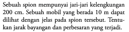 Sebuah spion mempunyai jari-jari kelengkungan 200 cm. Sebuah mobil yang berada 10 m dapat dilihat dengan jelas pada spion tersebut. Tentukan jarak bayangan dan perbesaran yang terjadi.