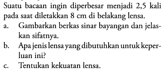 Suatu bacaan ingin diperbesar menjadi 2,5 kali pada saat diletakkan  8 cm  di belakang lensa.
a. Gambarkan berkas sinar bayangan dan jelaskan sifatnya.
b. Apa jenis lensa yang dibutuhkan untuk keperluan ini?
c. Tentukan kekuatan lensa.