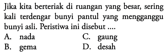 Jika kita berteriak di ruangan yang besar, sering kali terdengar bunyi pantul yang mengganggu bunyi asli. Peristiwa ini disebut ....
A. nada
C. gaung
B. gema
D. desah