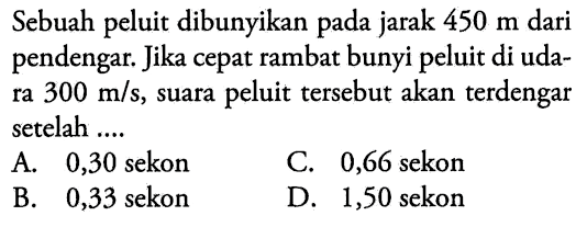 Sebuah peluit dibunyikan pada jarak  450 m  dari pendengar. Jika cepat rambat bunyi peluit di udara  300 m / s , suara peluit tersebut akan terdengar setelah ....
A. 0,30 sekon
C. 0,66 sekon
B. 0,33 sekon
D. 1,50 sekon