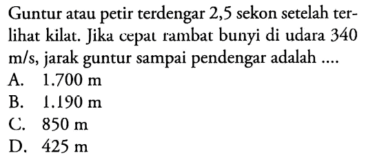 Guntur atau petir terdengar 2,5 sekon setelah terlihat kilat. Jika cepat rambat bunyi di udara 340  m / s , jarak guntur sampai pendengar adalah ....
A.  1.700 m 
B.  1.190 m 
C.  850 m 
D.  425 m 