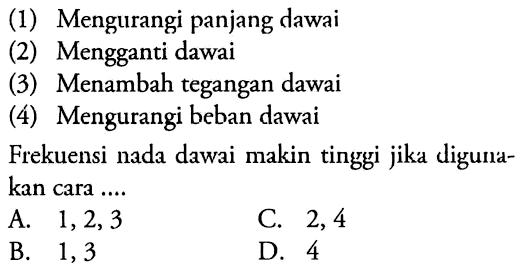 (1) Mengurangi panjang dawai
(2) Mengganti dawai
(3) Menambah tegangan dawai
(4) Mengurangi beban dawai
Frekuensi nada dawai makin tinggi jika digunakan cara ....
A.  1,2,3 
C. 2,4
B. 1,3
D. 4