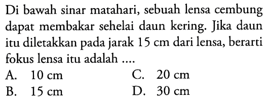 Di bawah sinar matahari, sebuah lensa cembung dapat membakar sehelai daun kering. Jika daun itu diletakkan pada jarak  15 cm  dari lensa, berarti fokus lensa itu adalah ....
A.  10 cm 
C.  20 cm 
B.  15 cm 
D.  30 cm 