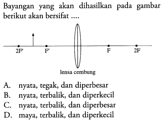 Bayangan yang akan dihasilkan pada gambar berikut akan bersifat .... 
2F F lensa cembung F 2F 
A. nyata, tegak, dan diperbesar
B. nyata, terbalik, dan diperkecil
C. nyata, terbalik, dan diperbesar
D. maya, terbalik, dan diperkecil